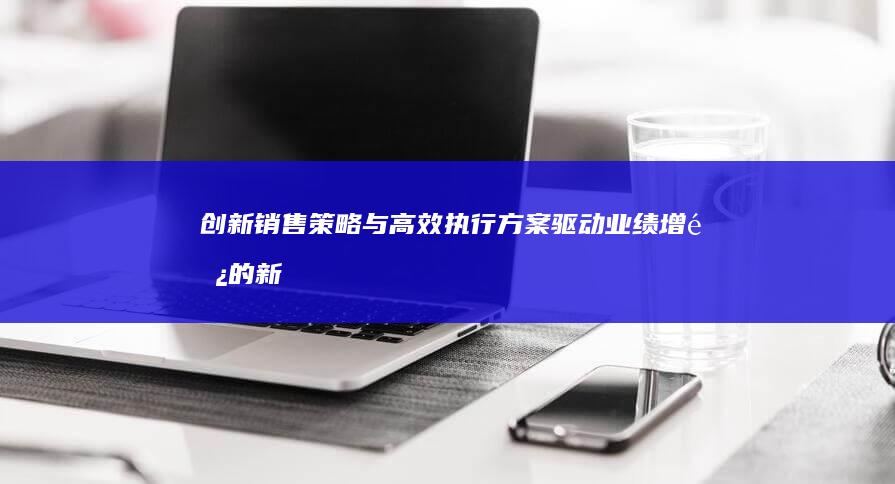 创新销售策略与高效执行方案：驱动业绩增长的新蓝图