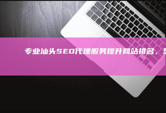 专业汕头SEO代理服务：提升网站排名，塑造品牌优势